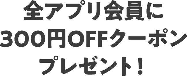 全アプリ会員に300円OFFクーポンプレゼント！