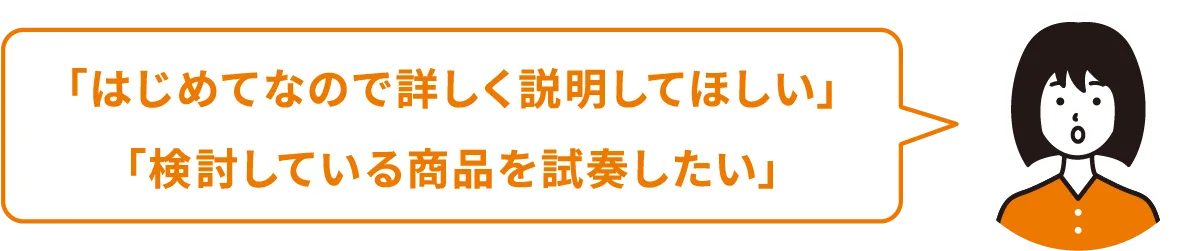 はじめてなので詳しく説明してほしい 検討している商品を試奏したい