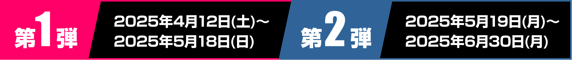 第1弾 2025年4月12日土曜日から2025年5月18日日曜日 第2弾 2025年5月19日月曜日から2025年6月30日月曜日