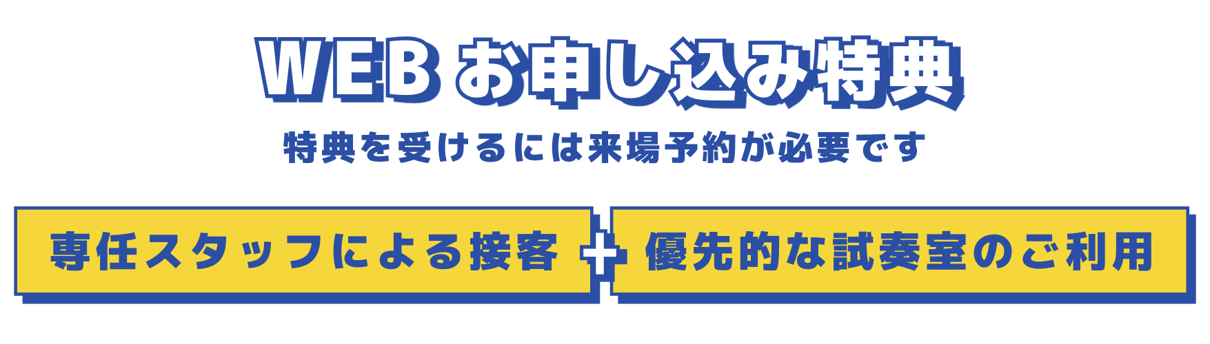 WEBお申込み特典 特典を受けるには来場予約が必要です 専任スタッフによる接客＋優先的な試奏室のご利用