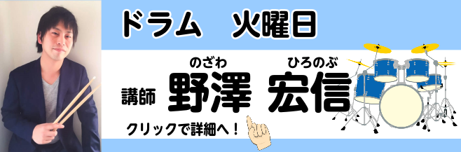 *野澤　宏信(のざわ　ひろのぶ)　担当曜日：火曜日 *講師プロフィール 福岡県出身。12歳からドラムを始める。]]2006年洗足学園音楽大学ジャズコースに入学後ドラムを大坂昌彦氏、池長一美氏に師事。]]在学中には都内、 横浜を中心に演奏活動を広げる。]]卒業後は拠点をニューヨークに移し、2011年に […]