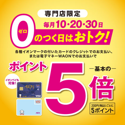 毎月0の付く日10日、20日、30日にイオンカード、ワオンカードでお支払い頂くとポイント5倍のキャンペーン対象です! 他にも、イオンマークのカードのクレジット払い利用やワオンカードでのお支払いでいつでもポイント2倍も実施しております。