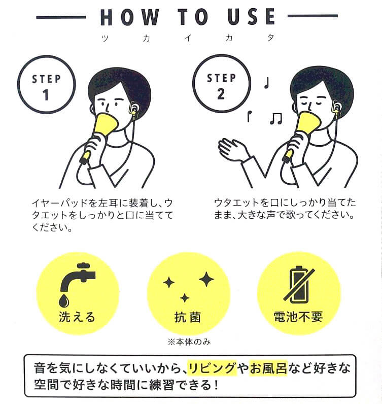 1．イヤーパッドを左耳に装着し、ウタエットをしっかりと口に当ててください。2．ウタエットをしっかり口に当てたまま、大きな声で歌ってください。たったこれだけで歌うま！とても簡単に使用できます。