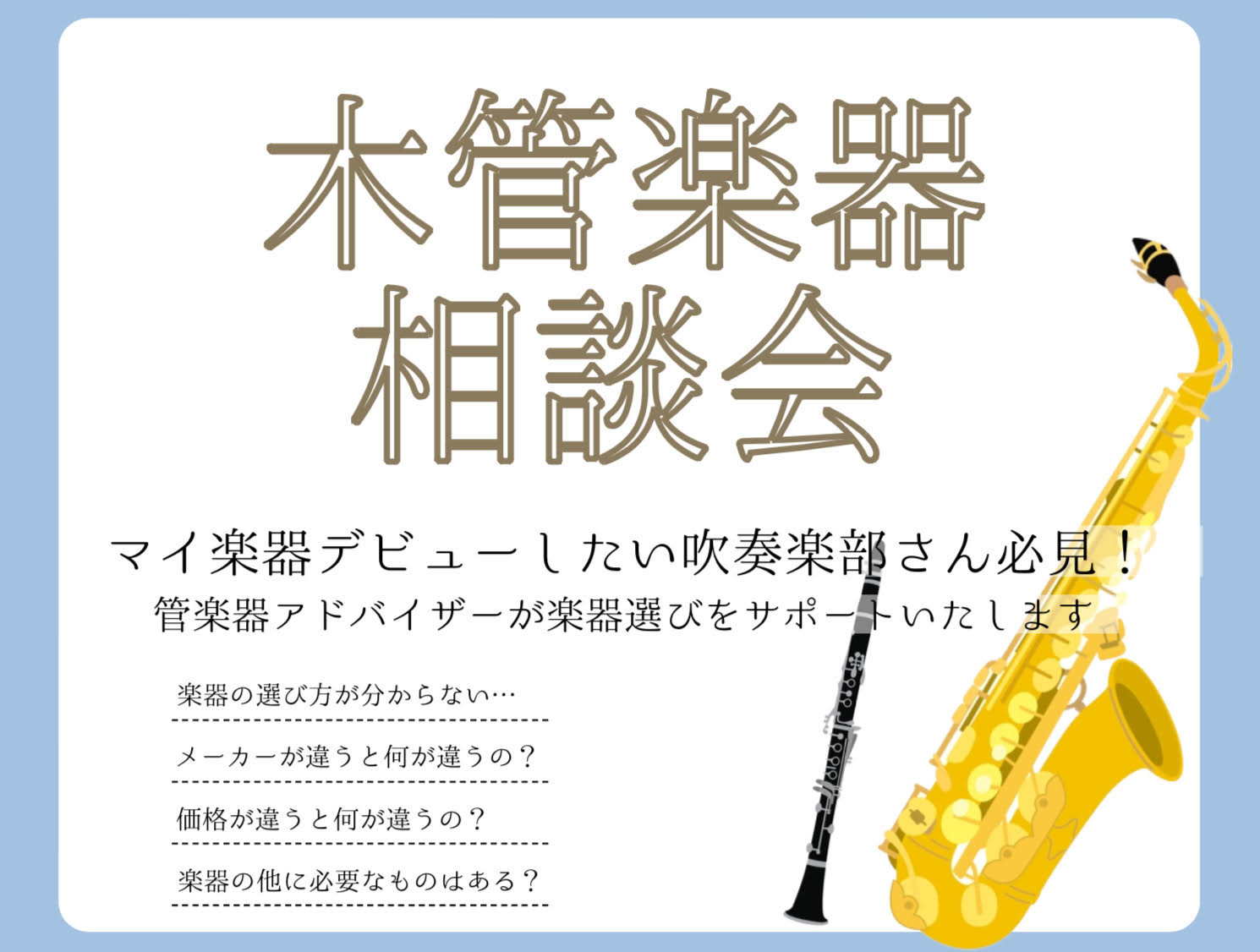 楽器ってどうやって選んだらいいの！？ 木管楽器を始めたいけどどうしたらいいの？何をそろえればいいの？ メーカーや価格の違いって何？ そんなお悩みございませんか？そのお悩みを『木管楽器相談会』で解決します！ 木管楽器相談会では、楽器の選び方・掃除の仕方・マウスピース・リガチャー等アクセサリーの選び方ま […]
