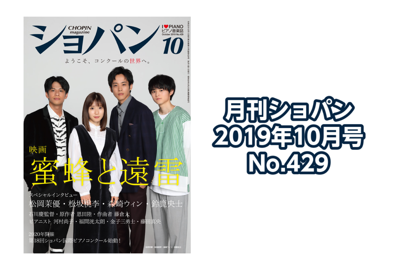 *月刊ショパン　2019年10月号 No.429入荷のご案内 **映画『蜜蜂と遠雷』 ようこそ、コンクールの世界へ。 -キャストスペシャル対談 --松岡茉優・松坂桃李・森崎ウィン・鈴鹿央士 -石川慶監督インタビュー -原作者・恩田陸 インタビュー -《春と修羅》作曲者・藤倉大 インタビュー -『蜜蜂 […]