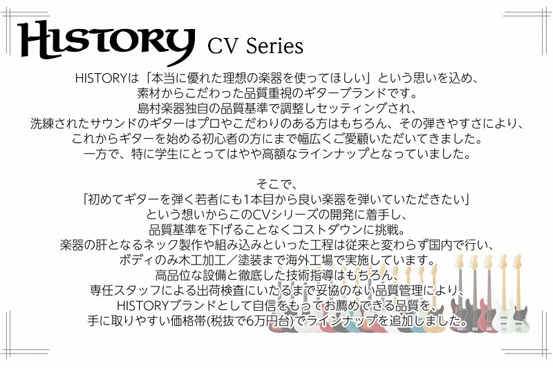 HISTORYは「本当に優れた理想の楽器を使ってほしい」という思いを込め、素材からこだわった品質重視のギターブランドです。島村楽器独自の品質基準で調整しセッティングされ、洗練されたサウンドのギターはプロやこだわりのある方はもちろん、その弾きやすさにより、これからギターを始める初心者の方にまで幅広くご愛顧いただいてきました。 一方で、特に学生にとってはやや高額なラインナップとなっていました。そこで、「初めてギターを弾く若者にも1本目から良い楽器を弾いていただきたい」（開発担当者）という想いからこのCVシリーズの開発に着手し、品質基準を下げることなくコストダウンに挑戦。楽器の肝となるネック製作や組み込みといった工程は従来と変わらず国内で行い、ボディのみ木工加工／塗装まで海外工場で実施しています。高品位な設備と徹底した技術指導はもちろん、専任スタッフによる出荷検査にいたるまで妥協のない品質管理により、HISTORYブランドとして自信をもってお薦めできる品質を、手に取りやすい価格帯(税抜で6万円台)でラインナップを追加しました。