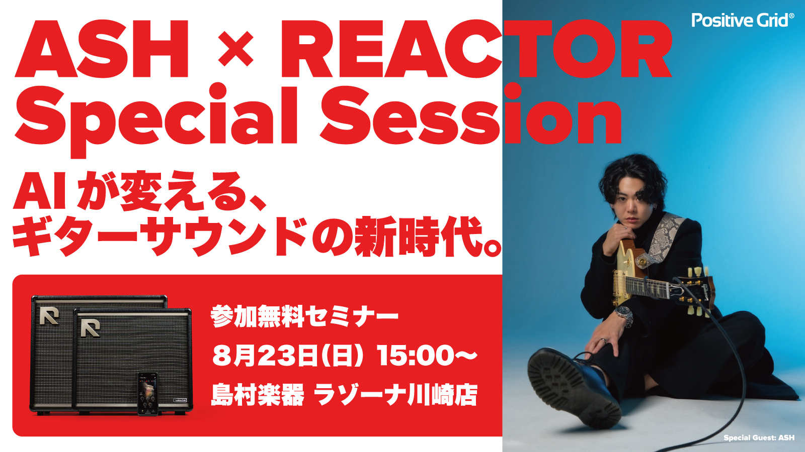 ASH x REACTOR Special Session 開催決定！ギタリスト ASH 氏をゲストに迎え、AI搭載インテリジェント・ギターアンプ REACTOR のスペシャルセッションを開催します。第一線で活躍するギタリストは、REACTORをどう感じ、どう使いこなすのか。演奏を交えながら、サウン [&hellip;]