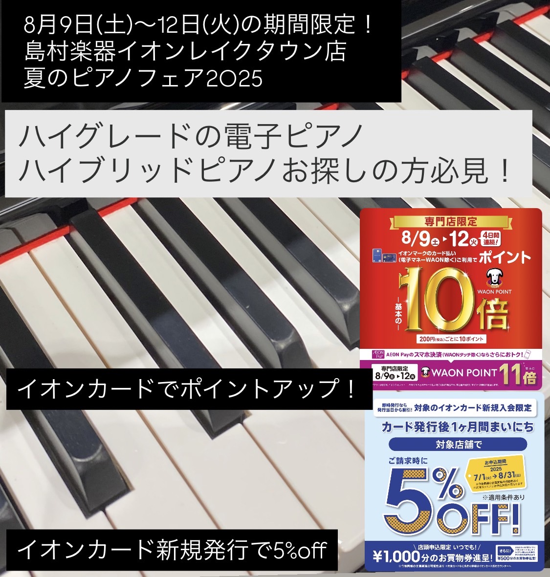 島村楽器イオンレイクタウン店では夏のピアノフェア2025を開催いたします。さらに8月9日(土)～12(火)の期間はイオンカードでのお支払いでWAON POINT10倍付与！AEON Payでのお支払いでWAON POINT11倍付与となります！新規発行のイオンカードでの決済で引き落とし時5%OFFキ […]