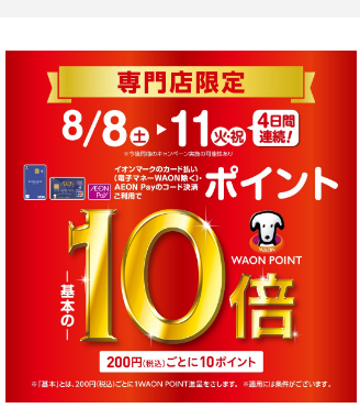 8月8日(土)~8月11日(火・祝) 4日間連続! イオンマークのカード払い(電子マネーWAON除く)・AEON Payのコード決済ご利用でWAON POINT-基本の-10倍 税込 200円ごとに10ポイント オトクなこの機会をお見逃しなく! 皆様のご来店、お待ち申し上げます