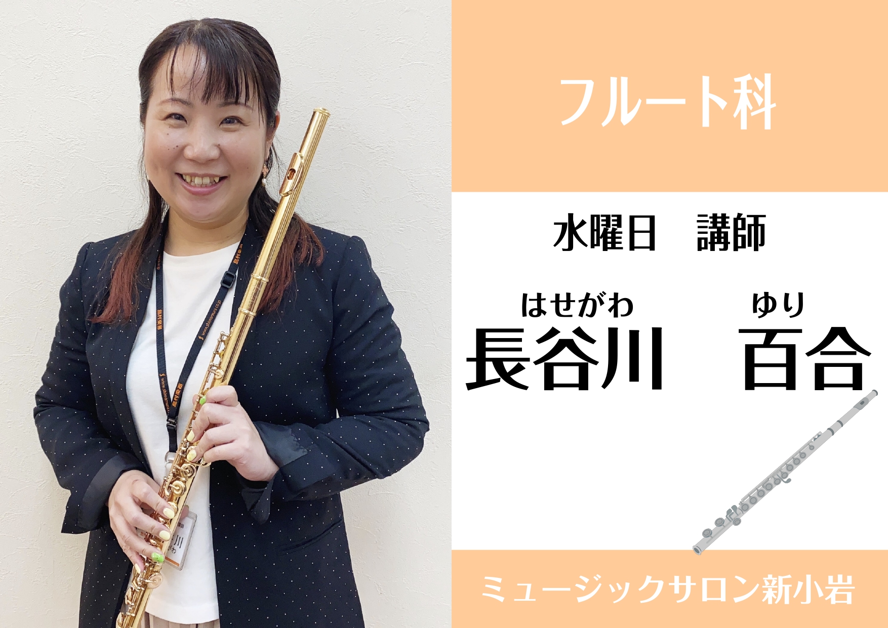 **長谷川 百合(はせがわ ゆり)　担当曜日:水曜日 **講師プロフィール 洗足学園短期大学を優秀賞を得て卒業。]]吹奏楽外部指導員、ブライダル、イベント奏者として活動。 **講師からのコメント クラシックはもちろんポップス・演歌などお好きな曲をフルートで演奏してみませんか？]]初心者の方、レベルア […]