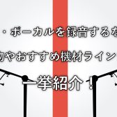 【歌ってみた】自宅で歌・ボーカルを録音する際に必要な物やおすすめ機材をご紹介！①