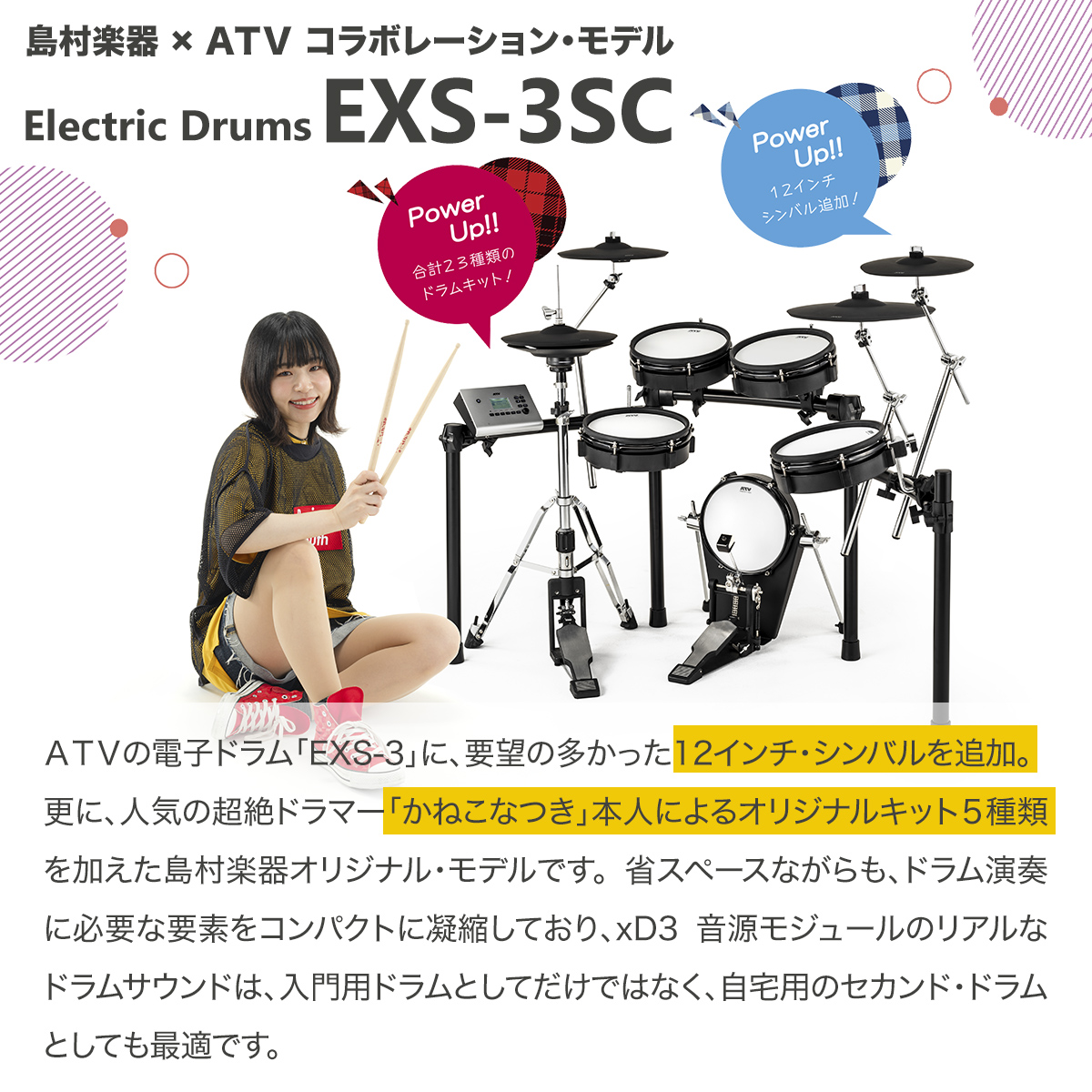 こんにちは！ドラム担当小林です！島村楽器×ATV コラボレーションモデル『EXS-3SC』が入荷しました！是非店頭でお試しください！ *EXS-3SC ATVの電子ドラム「EXS-3」に要望の多かった12インチシンバルを追加。さらに人気の超絶ドラマー「かねこなつき」本人によるオリジナルキット5種類を […]