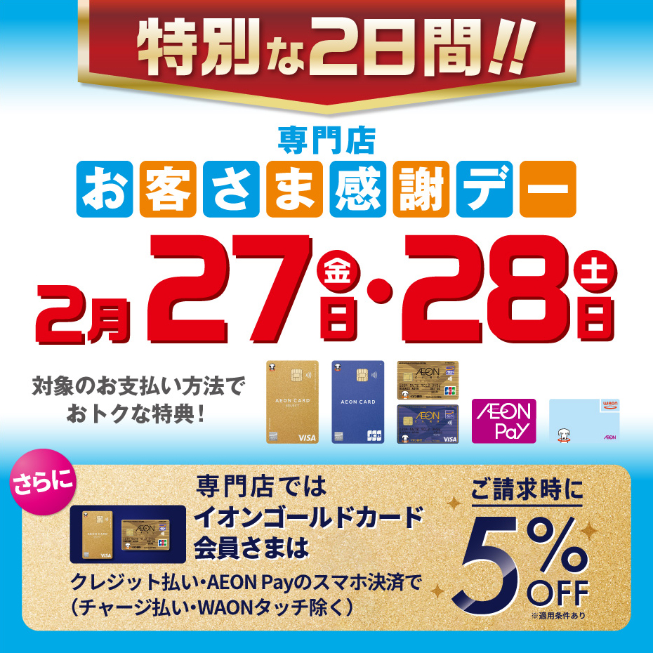 特別お客さま感謝デー　2月27日(金)・28日(土) イオンゴールドカード会員様は、クレジットでのお支払い、AEON Payでのお支払いでご請求時に5％OFF！！※他の割引との併用はできません。