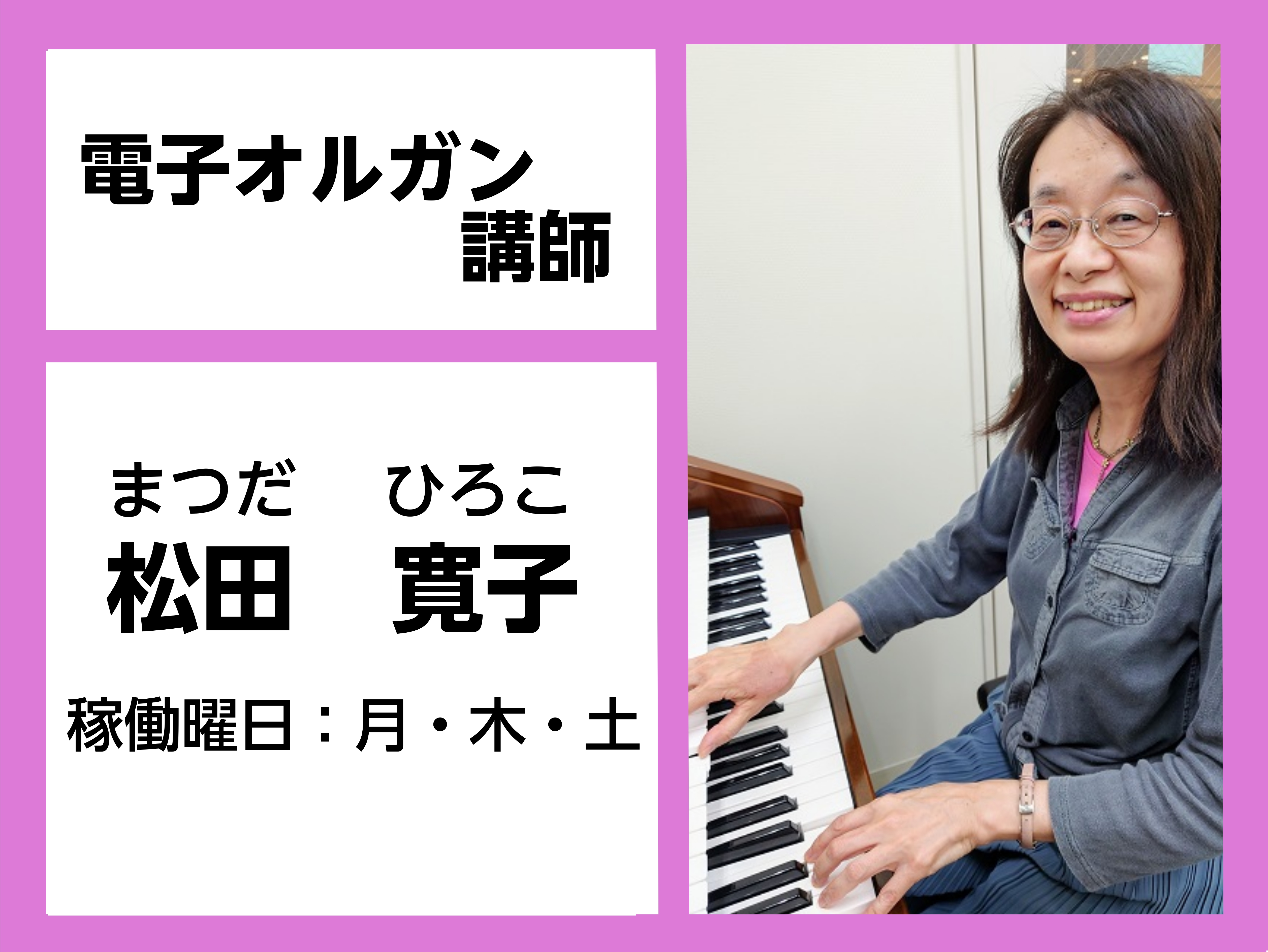 *松田　寛子（まつだ　ひろこ）　担当曜日:月・木曜日 *講師へのインタビュー ***プロフィールは？ ローランド・ミュージック・スクールオルガン科講師R1資格保有 ***オルガンは何歳から？始めたきっかけは？ ピアノを6歳から習っていて、20歳の時、講師の仕事を始めるために習い始めました。 ***好 […]