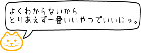 わからないからとりあえず一番いいものでいいにゃ