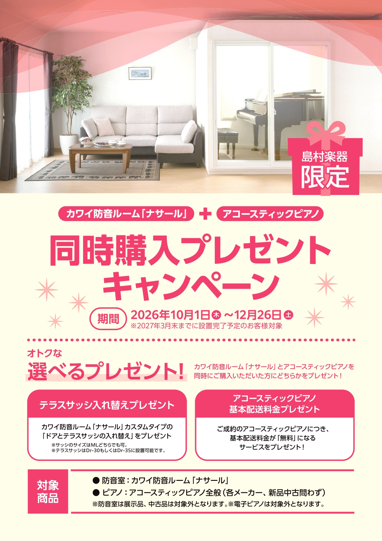 〇カワイ防音ルーム「ナサール」＋アコースティックピアノ同時購入プレゼントキャンペーン

◇対象機種　
　「防音室」：ナサール　 ユニットタイプ・オーダータイプ　※展示品、中古品は対象外です。
　「ピアノ」：アコースティックピアノ全般　※メーカー、新品、中古問いません。
　　　　　　
◇対象期間　
     2026年10月1日(木)～12月26日(土)までにご契約で2027年3月末までに防音室設置完了するもの。

◇オトクな選べるプレゼント
　2つのプランからお好きな方をもれなくプレゼント
　①防音室テラスサッシ入れ替えプレゼント
　　「ナサール」カスタムタイプの「ドアとテラスサッシ入れ替え」をプレゼント
　　　※テラスサッシのサイズはMⅬどちらでも可
　　　※テラスサッシはDr‐30もしくはDr‐35に設置可能です。
　②アコースティックピアノ基本配送料金プレゼント