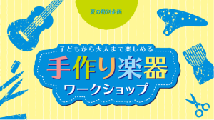 【夏のワークショップ総合ページ】世界に一つだけのMY手作り楽器を作ろう！