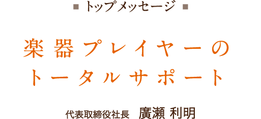 トップメッセージ　楽器プレイヤーのトータルサポート　代表取締役社長　廣瀬利明（ひろせ・としあき）