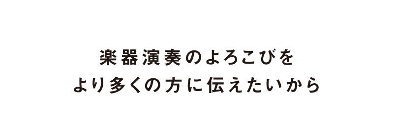 楽器演奏のよろこびをより多くの方に伝えたいから