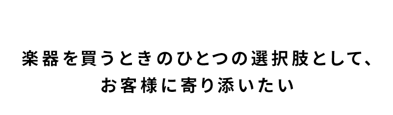 楽器を買うときのひとつの選択肢として、お客様に寄り添いたい